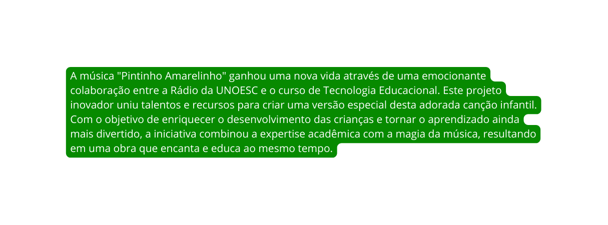 A música Pintinho Amarelinho ganhou uma nova vida através de uma emocionante colaboração entre a Rádio da UNOESC e o curso de Tecnologia Educacional Este projeto inovador uniu talentos e recursos para criar uma versão especial desta adorada canção infantil Com o objetivo de enriquecer o desenvolvimento das crianças e tornar o aprendizado ainda mais divertido a iniciativa combinou a expertise acadêmica com a magia da música resultando em uma obra que encanta e educa ao mesmo tempo