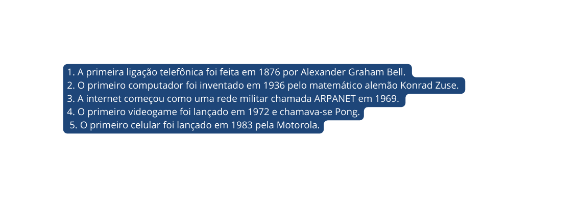 1 A primeira ligação telefônica foi feita em 1876 por Alexander Graham Bell 2 O primeiro computador foi inventado em 1936 pelo matemático alemão Konrad Zuse 3 A internet começou como uma rede militar chamada ARPANET em 1969 4 O primeiro videogame foi lançado em 1972 e chamava se Pong 5 O primeiro celular foi lançado em 1983 pela Motorola