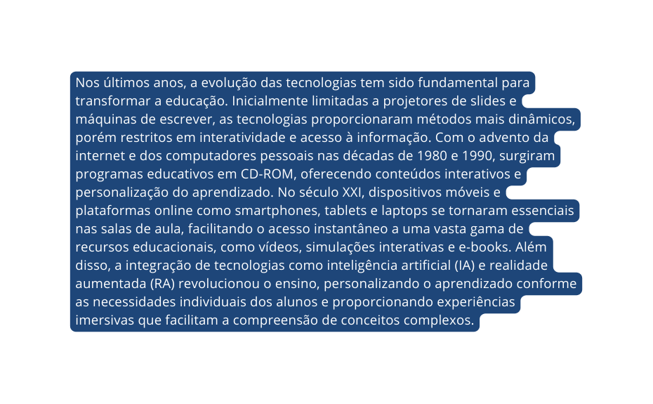 Nos últimos anos a evolução das tecnologias tem sido fundamental para transformar a educação Inicialmente limitadas a projetores de slides e máquinas de escrever as tecnologias proporcionaram métodos mais dinâmicos porém restritos em interatividade e acesso à informação Com o advento da internet e dos computadores pessoais nas décadas de 1980 e 1990 surgiram programas educativos em CD ROM oferecendo conteúdos interativos e personalização do aprendizado No século XXI dispositivos móveis e plataformas online como smartphones tablets e laptops se tornaram essenciais nas salas de aula facilitando o acesso instantâneo a uma vasta gama de recursos educacionais como vídeos simulações interativas e e books Além disso a integração de tecnologias como inteligência artificial IA e realidade aumentada RA revolucionou o ensino personalizando o aprendizado conforme as necessidades individuais dos alunos e proporcionando experiências imersivas que facilitam a compreensão de conceitos complexos